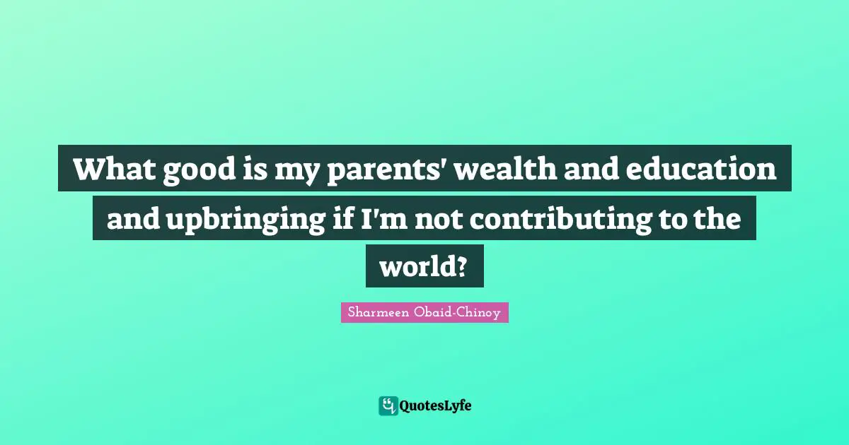 What good is my parents' wealth and education and upbringing if I'm not contributing to the world?