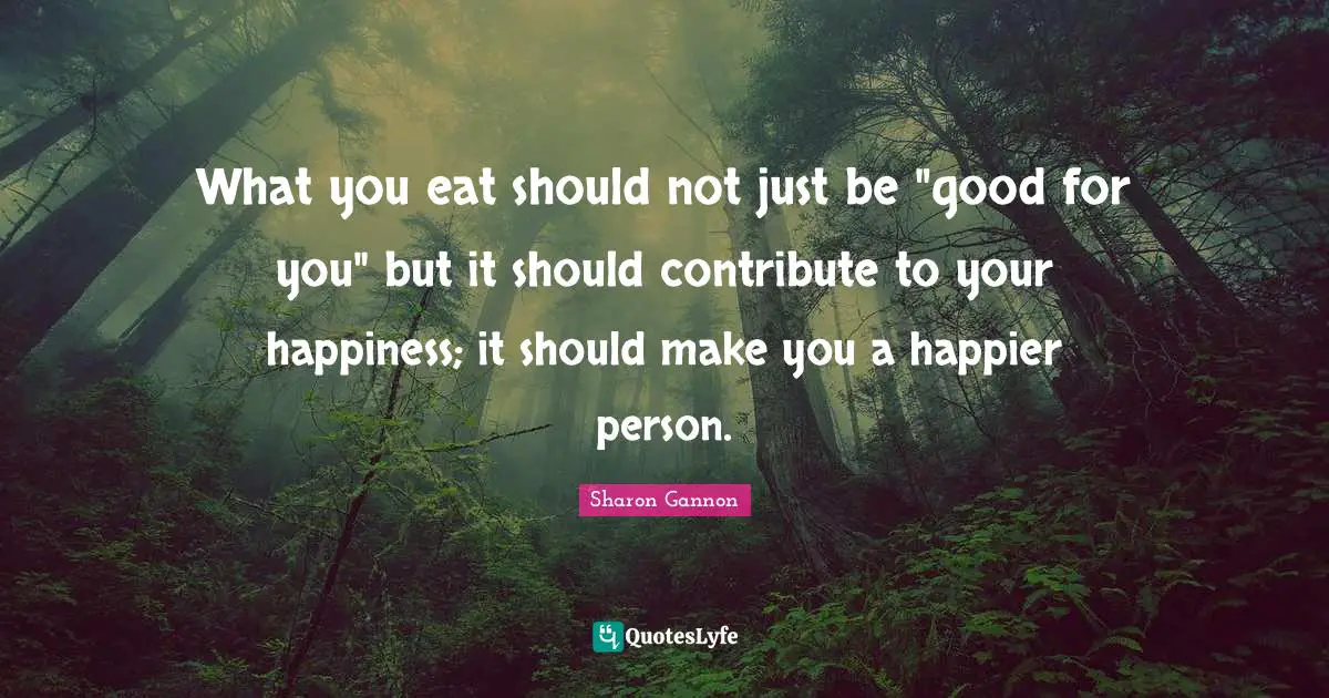 What you eat should not just be "good for you" but it should contribute to your happiness; it should make you a happier person.