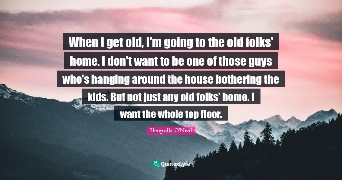 When I get old, I'm going to the old folks' home. I don't want to be one of those guys who's hanging around the house bothering the kids. But not just any old folks' home. I want the whole top floor.