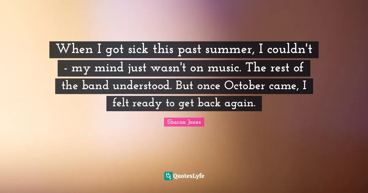When I got sick this past summer, I couldn't - my mind just wasn't on music. The rest of the band understood. But once October came, I felt ready to get back again.