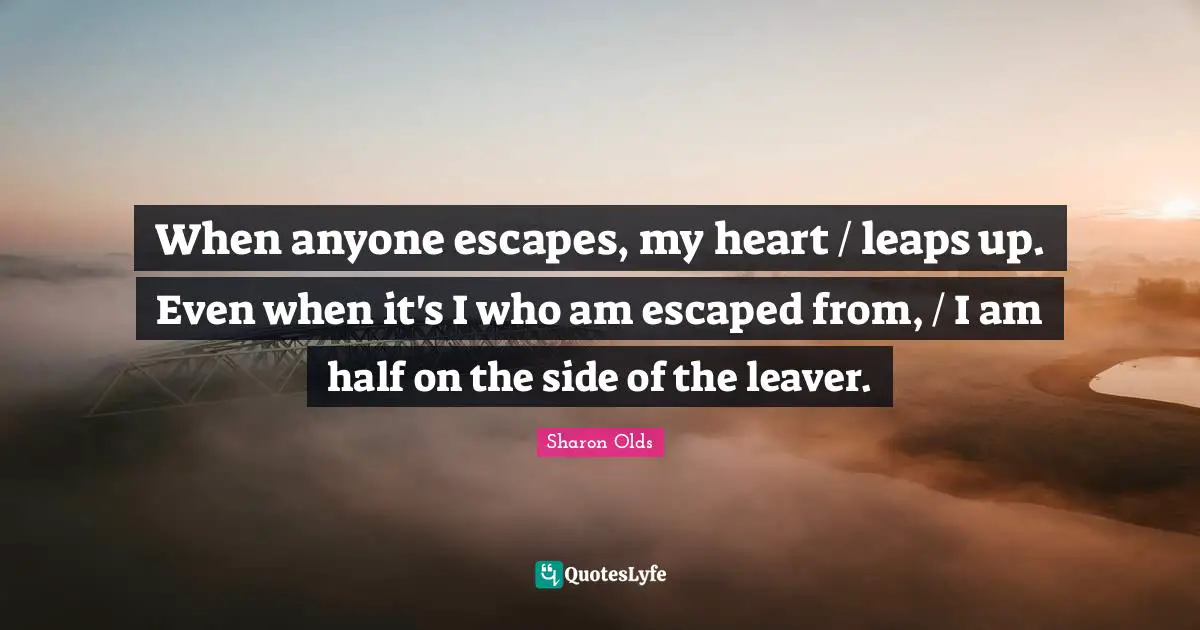 When anyone escapes, my heart / leaps up. Even when it's I who am escaped from, / I am half on the side of the leaver.