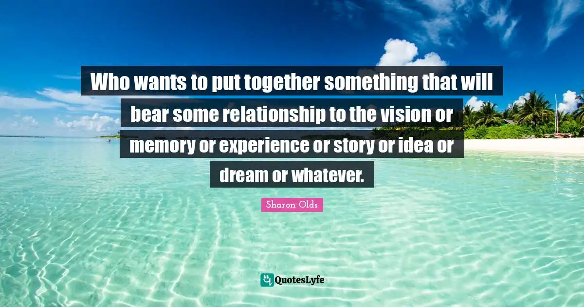 Who wants to put together something that will bear some relationship to the vision or memory or experience or story or idea or dream or whatever.