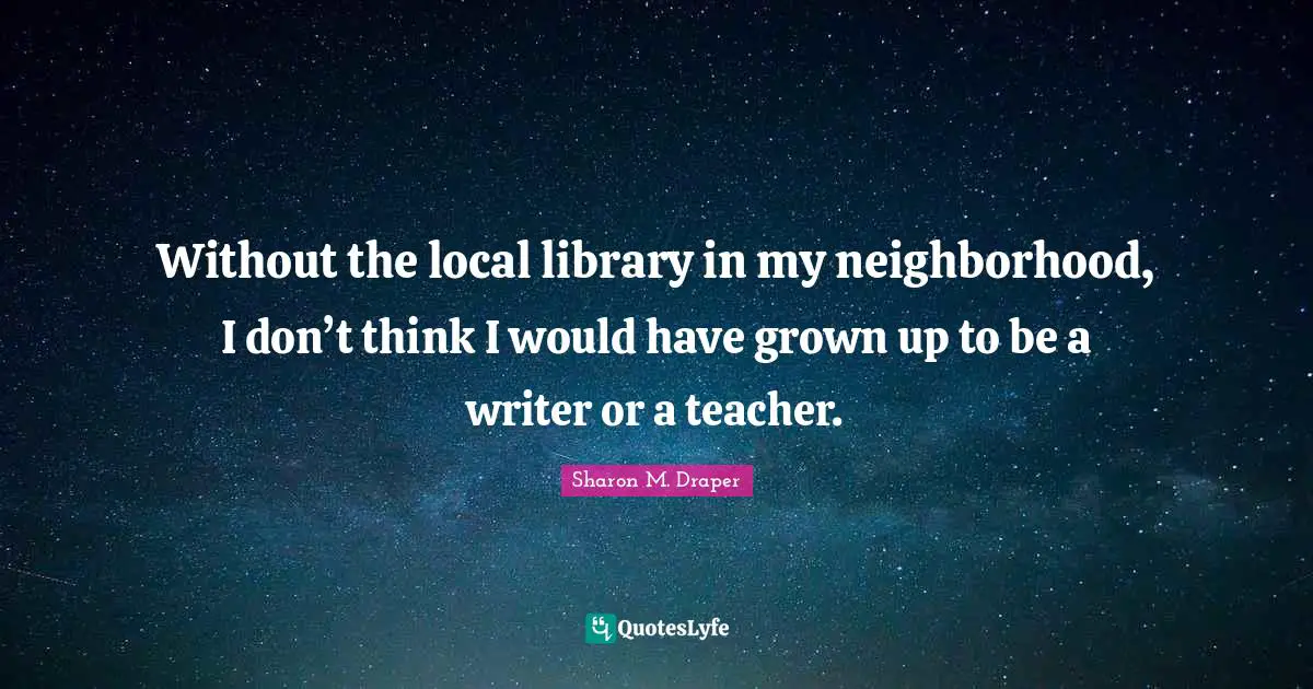 Sharon M. Draper Quotes: "Without the local library in my neighborhood, I don’t think I would have grown up to be a writer or a teacher."