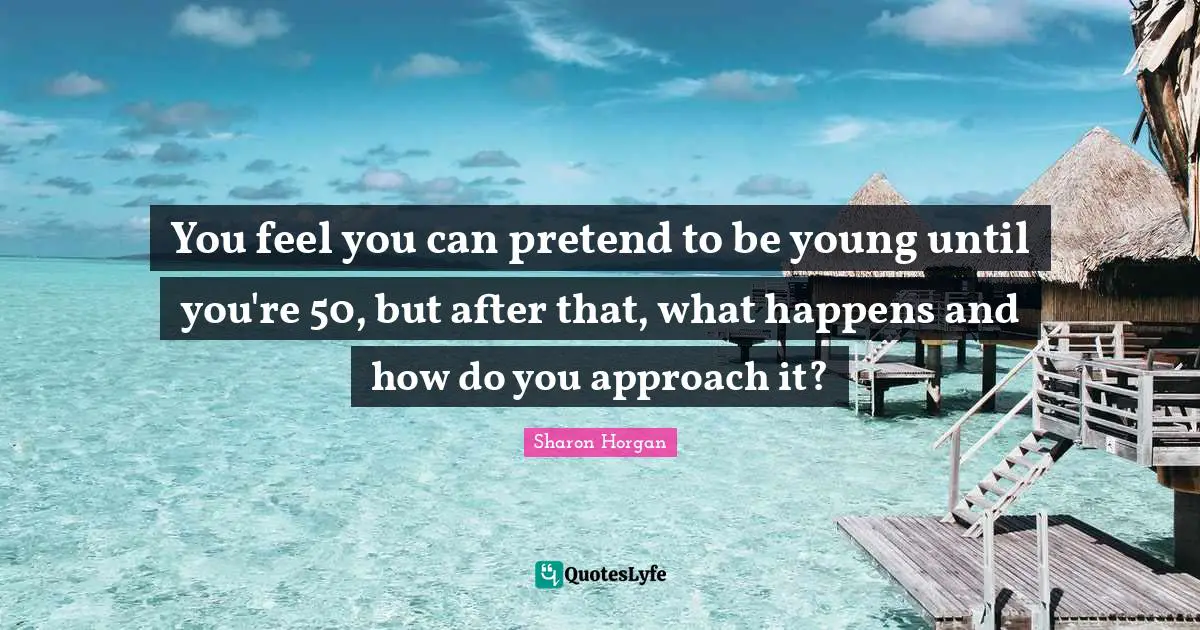 You feel you can pretend to be young until you're 50, but after that, what happens and how do you approach it?
