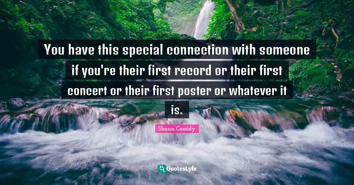 You have this special connection with someone if you're their first record or their first concert or their first poster or whatever it is.
