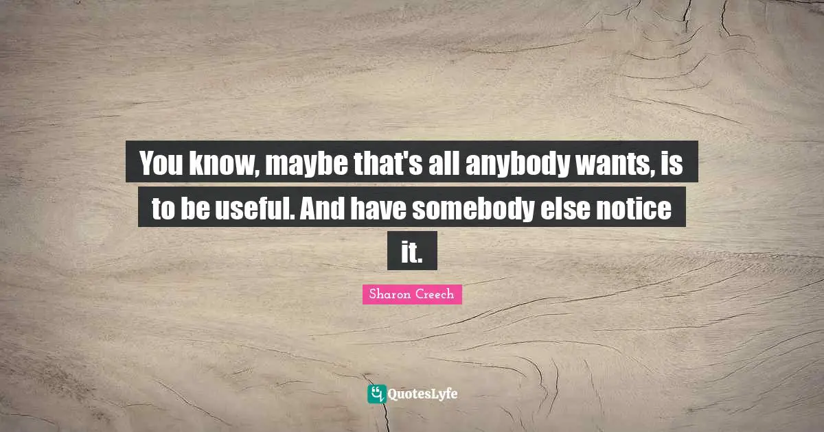 You know, maybe that's all anybody wants, is to be useful. And have somebody else notice it.