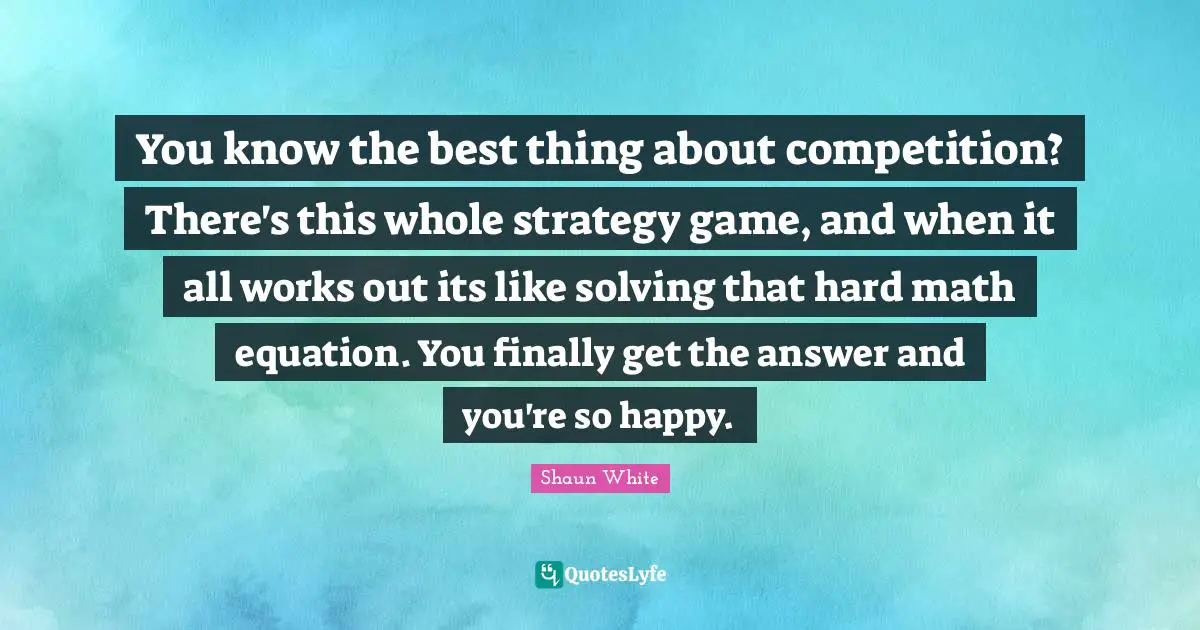 You know the best thing about competition? There's this whole strategy game, and when it all works out its like solving that hard math equation. You finally get the answer and you're so happy.