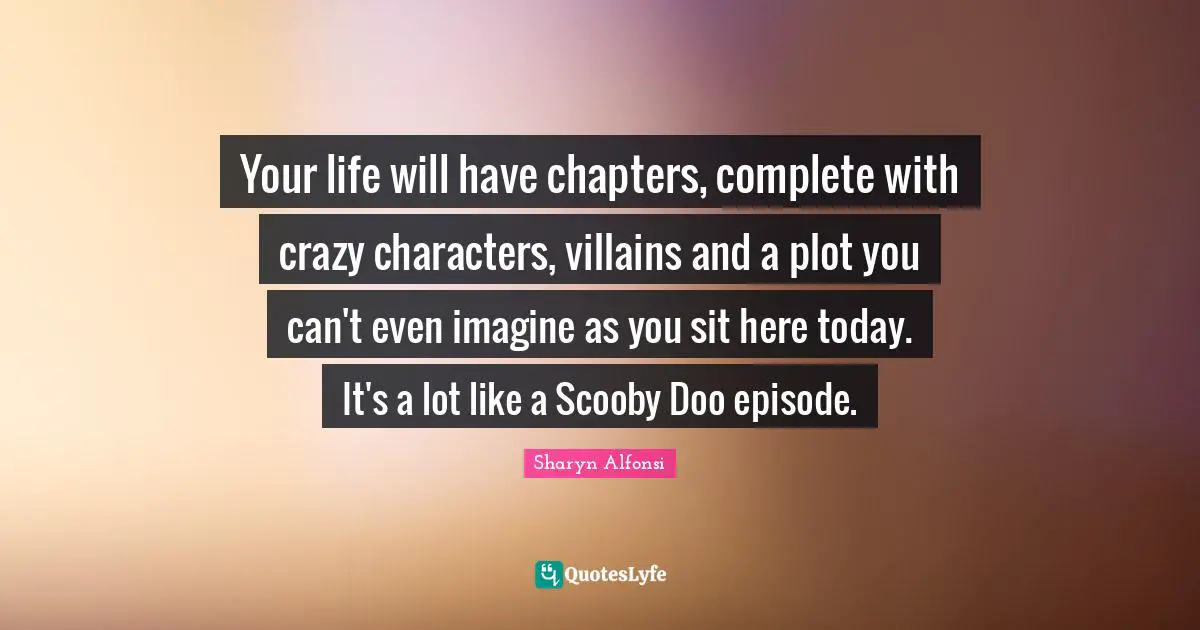 Your life will have chapters, complete with crazy characters, villains and a plot you can't even imagine as you sit here today. It's a lot like a Scooby Doo episode.