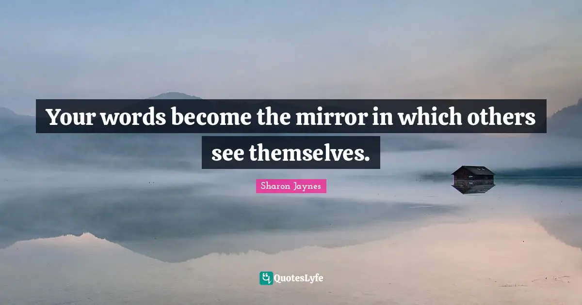 Your words become the mirror in which others see themselves.