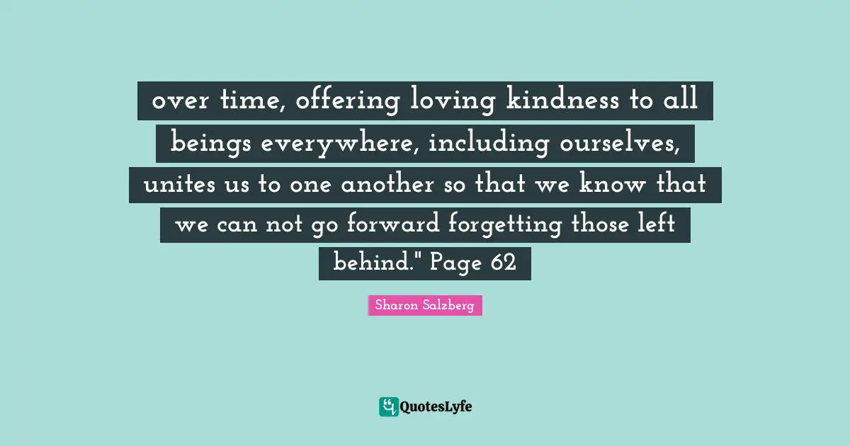 over time, offering loving kindness to all beings everywhere, including ourselves, unites us to one another so that we know that we can not go forward forgetting those left behind." Page 62