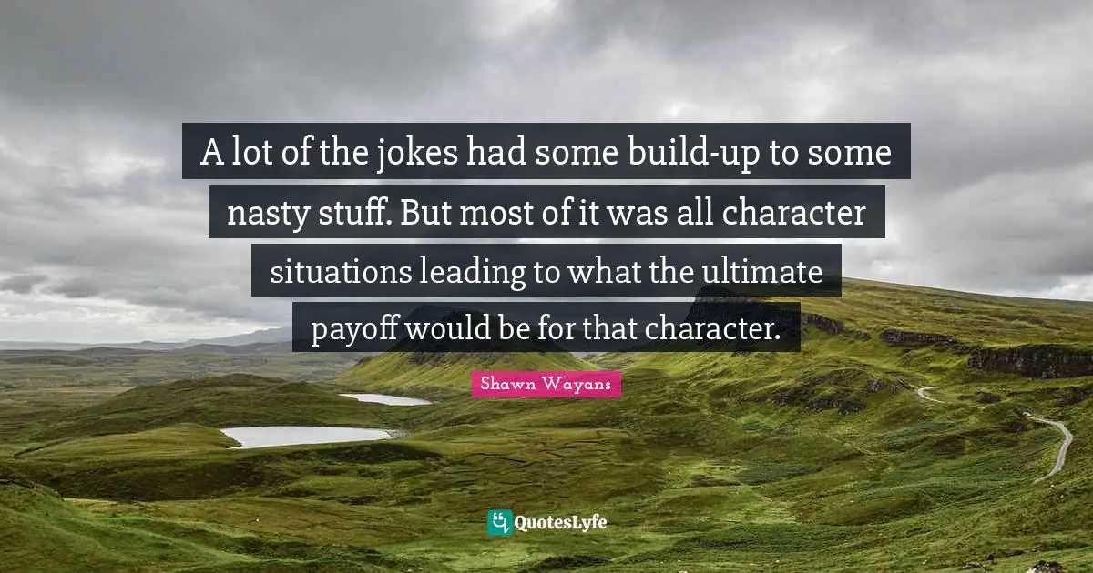A lot of the jokes had some build-up to some nasty stuff. But most of it was all character situations leading to what the ultimate payoff would be for that character.