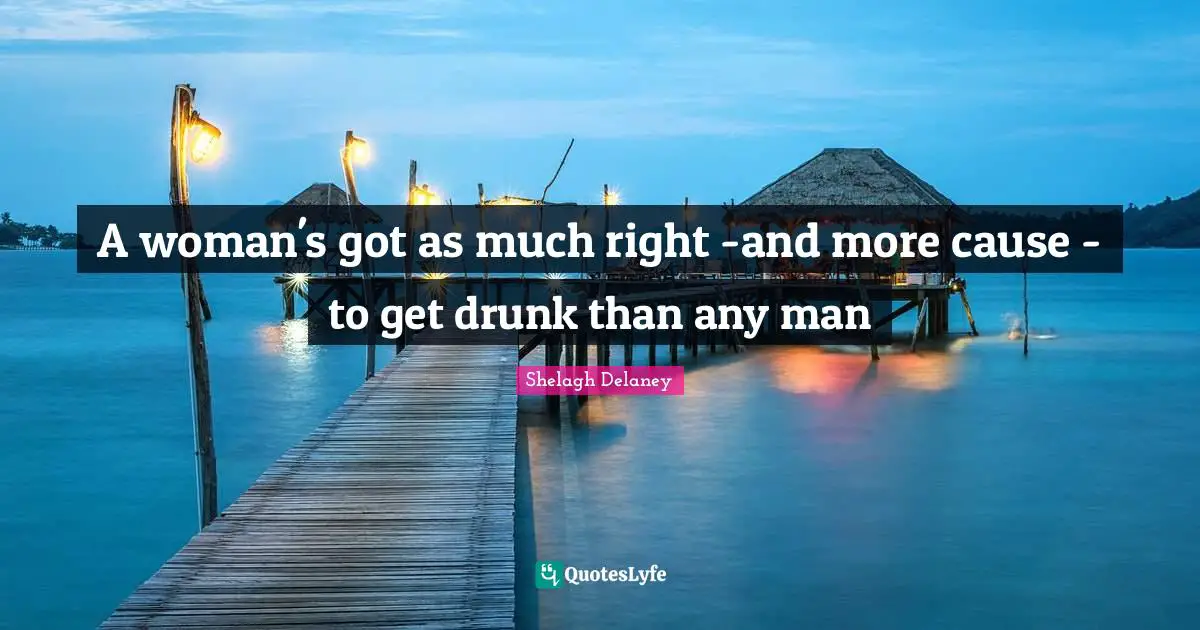 A woman's got as much right -and more cause - to get drunk than any man