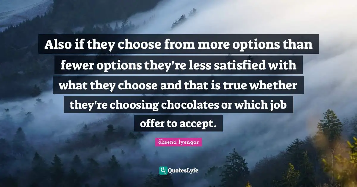 Sheena Iyengar Quotes: "Also if they choose from more options than fewer options they're less satisfied with what they choose and that is true whether they're choosing chocolates or which job offer to accept."