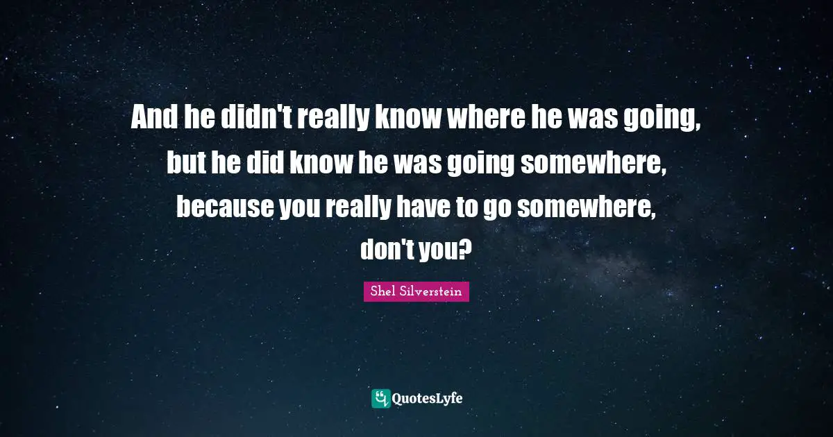 And he didn't really know where he was going, but he did know he was going somewhere, because you really have to go somewhere, don't you?