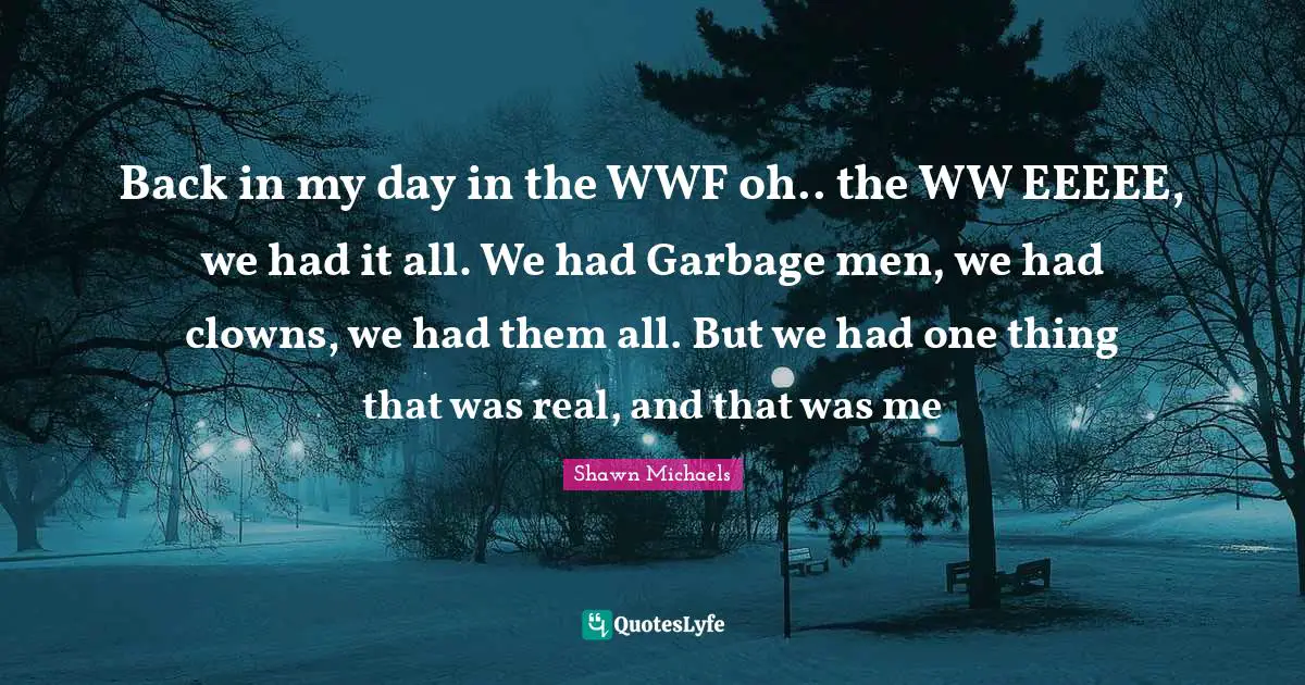 Shawn Michaels Quotes: "Back in my day in the WWF oh.. the WW EEEEE, we had it all. We had Garbage men, we had clowns, we had them all. But we had one thing that was real, and that was me"