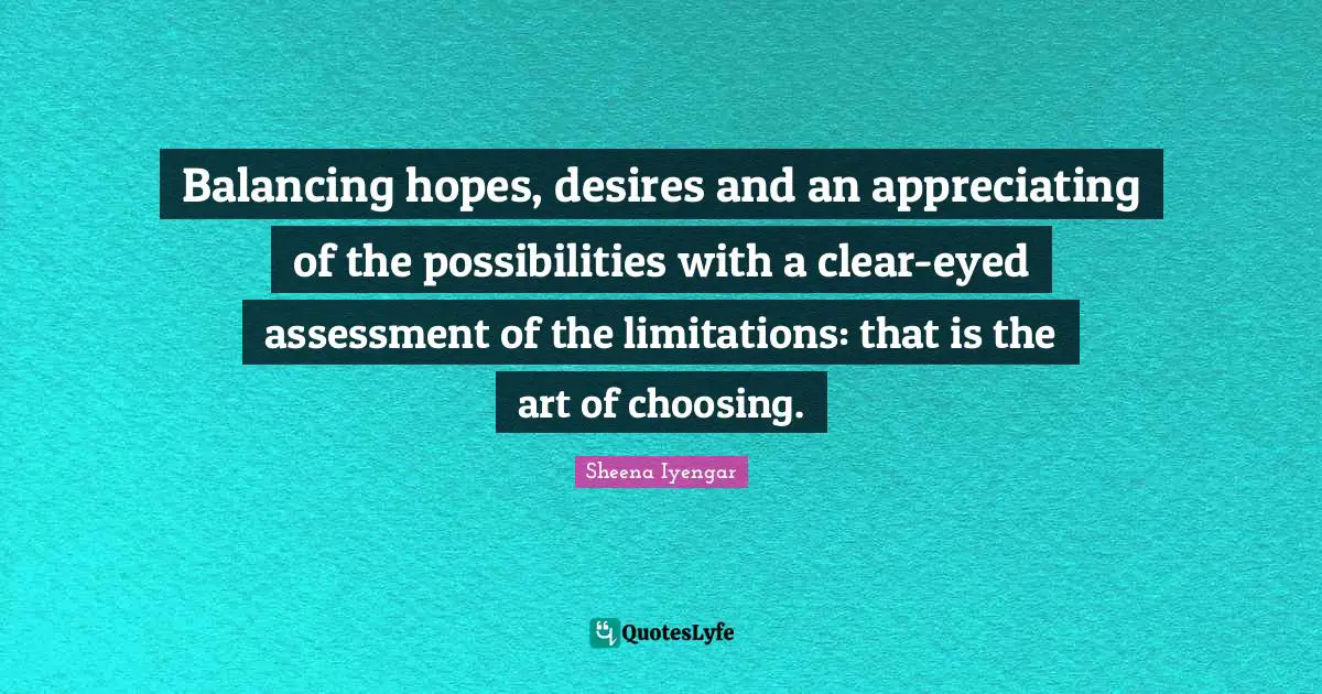 Sheena Iyengar Quotes: "Balancing hopes, desires and an appreciating of the possibilities with a clear-eyed assessment of the limitations: that is the art of choosing."