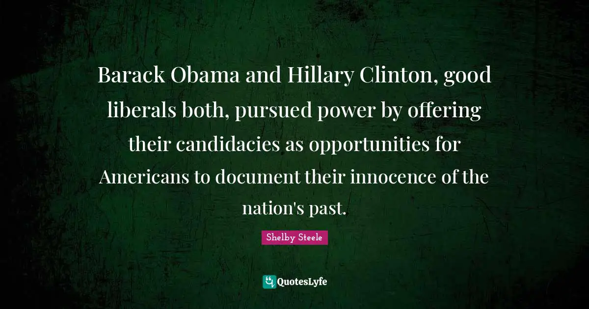 Shelby Steele Quotes: "Barack Obama and Hillary Clinton, good liberals both, pursued power by offering their candidacies as opportunities for Americans to document their innocence of the nation's past."