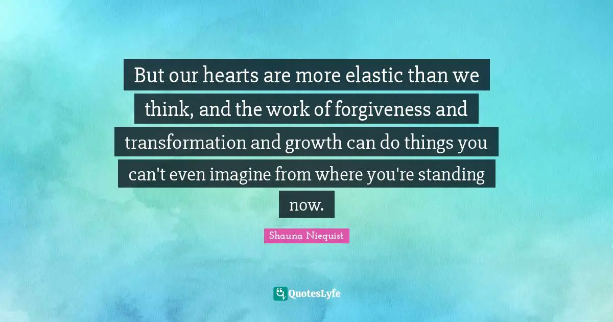 But our hearts are more elastic than we think, and the work of forgiveness and transformation and growth can do things you can't even imagine from where you're standing now.