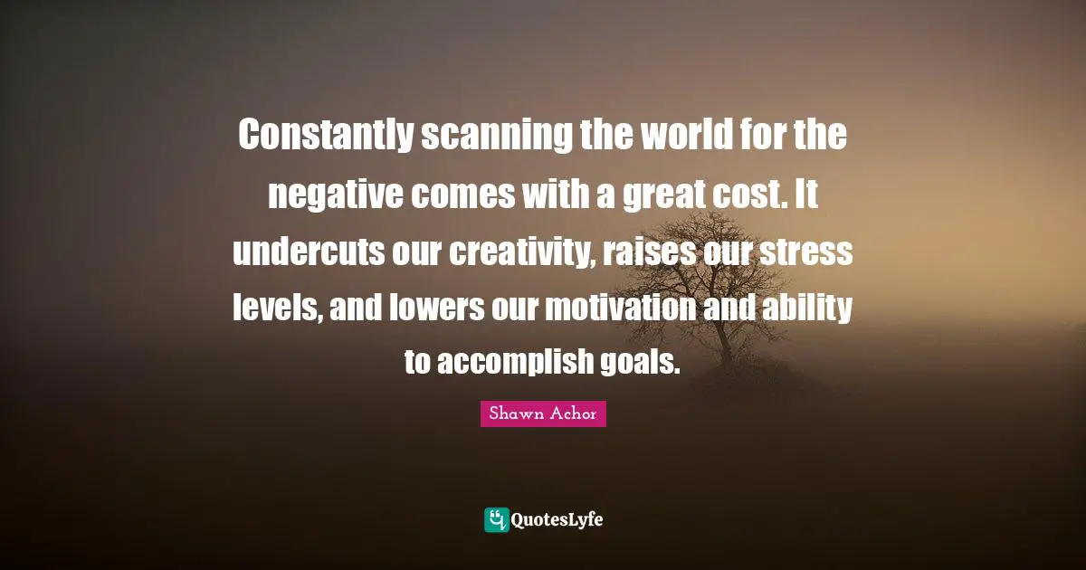 Stress Quotes: "Constantly scanning the world for the negative comes with a great cost. It undercuts our creativity, raises our stress levels, and lowers our motivation and ability to accomplish goals."