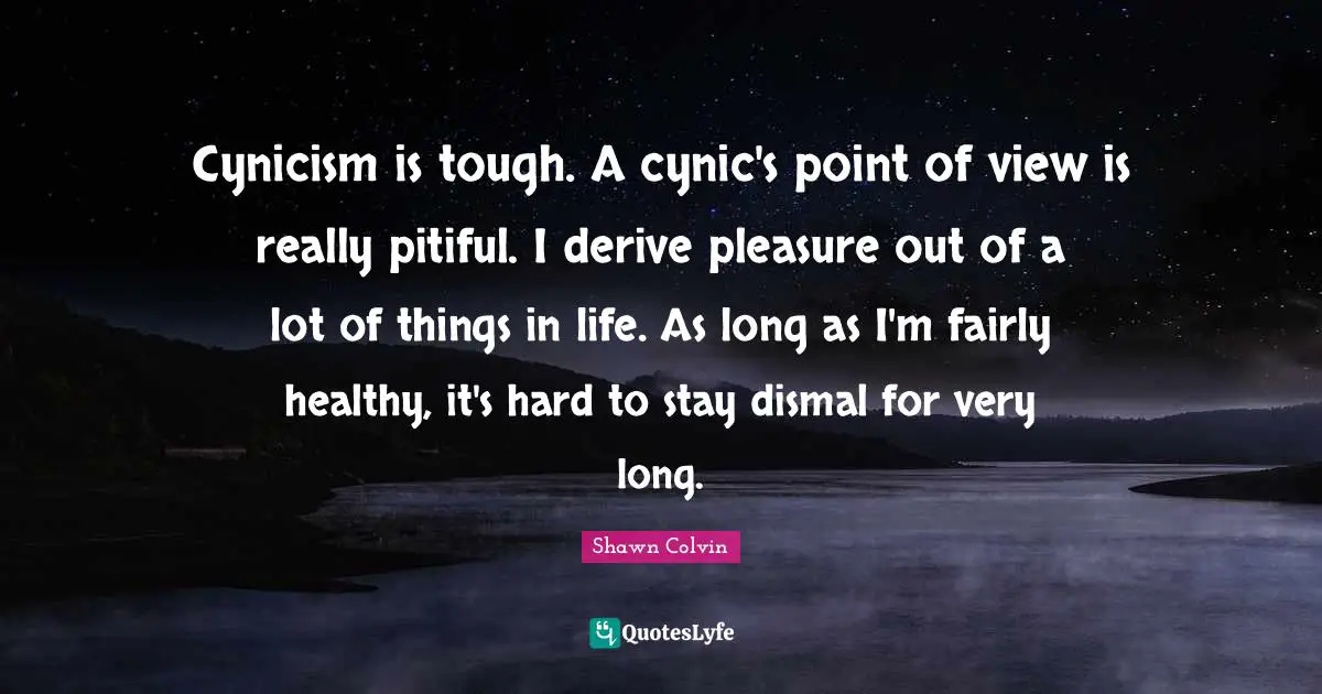 Cynicism is tough. A cynic's point of view is really pitiful. I derive pleasure out of a lot of things in life. As long as I'm fairly healthy, it's hard to stay dismal for very long.