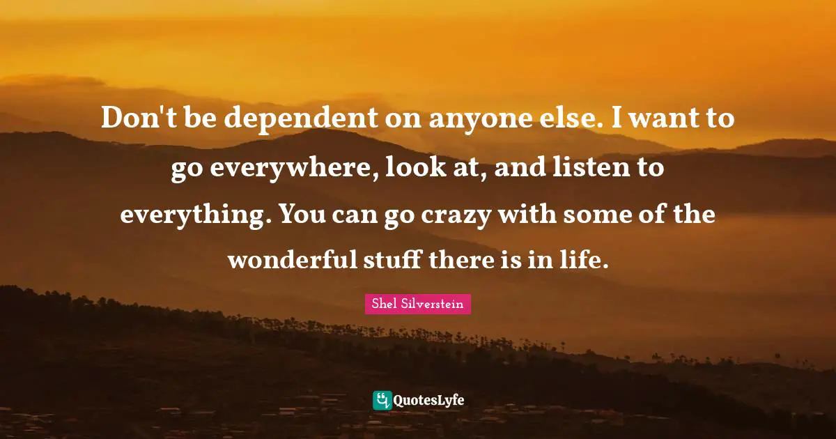 Don't be dependent on anyone else. I want to go everywhere, look at, and listen to everything. You can go crazy with some of the wonderful stuff there is in life.