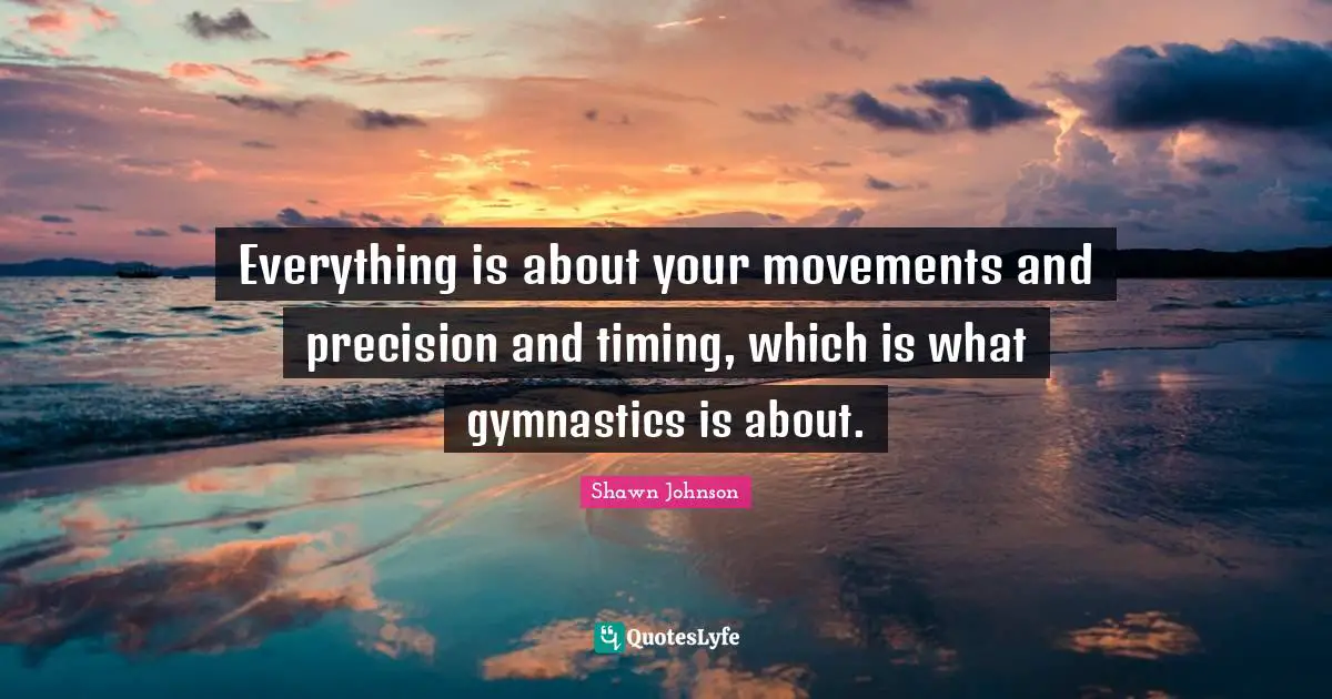 Shawn Johnson Quotes: "Everything is about your movements and precision and timing, which is what gymnastics is about."