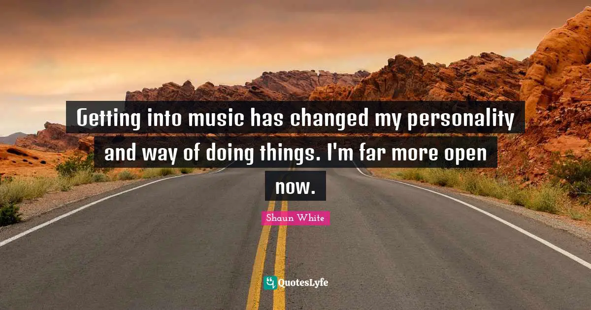Getting into music has changed my personality and way of doing things. I'm far more open now.