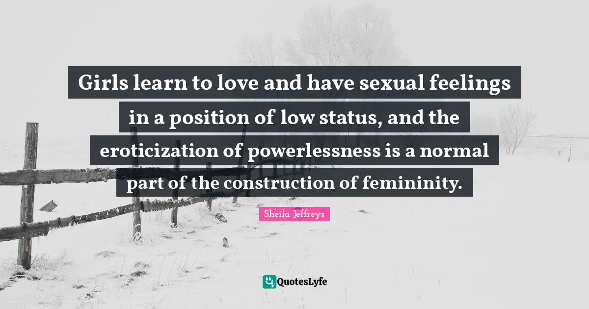Girls learn to love and have sexual feelings in a position of low status, and the eroticization of powerlessness is a normal part of the construction of femininity.