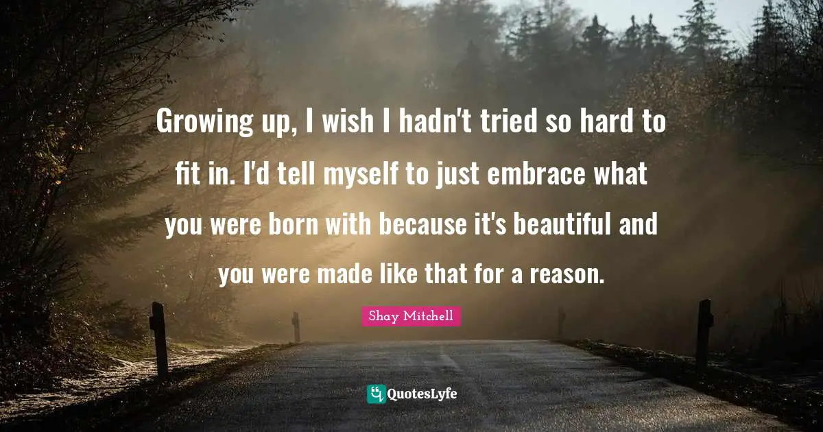 Shay Mitchell Quotes: "Growing up, I wish I hadn't tried so hard to fit in. I'd tell myself to just embrace what you were born with because it's beautiful and you were made like that for a reason."