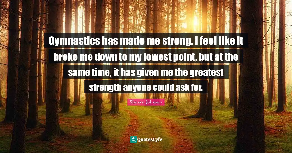 Shawn Johnson Quotes: "Gymnastics has made me strong. I feel like it broke me down to my lowest point, but at the same time, it has given me the greatest strength anyone could ask for."