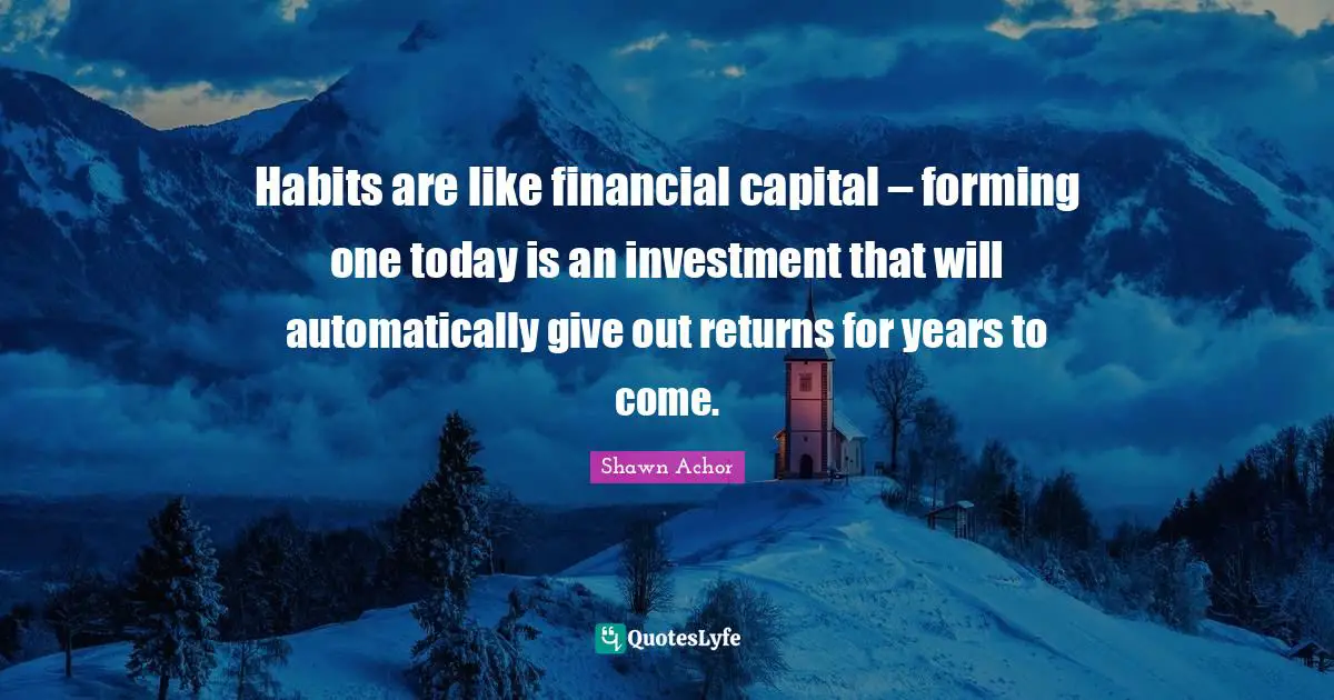 Habits are like financial capital – forming one today is an investment that will automatically give out returns for years to come.