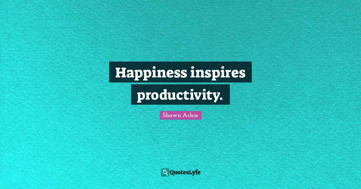 Happiness inspires productivity.