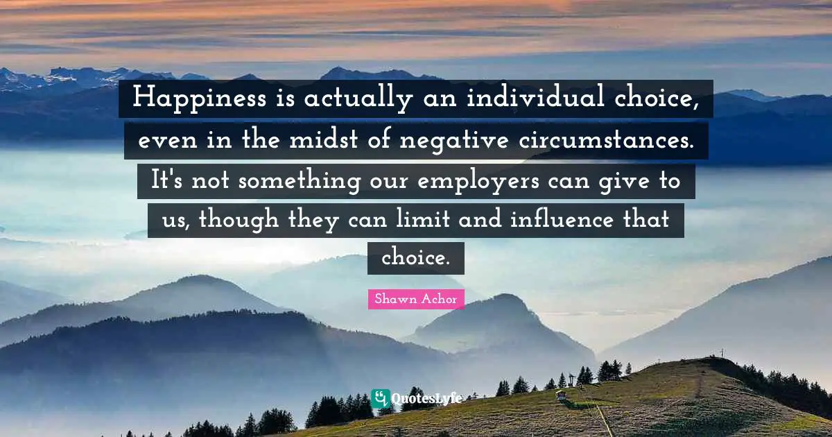 Shawn Achor Quotes: Happiness is actually an individual choice, even in the midst of negative circumstances. It's not something our employers can give to us, though they can limit and influence that choice.
