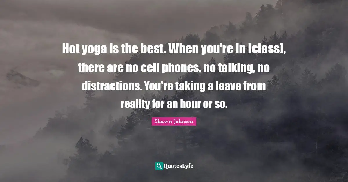 Hot yoga is the best. When you're in [class], there are no cell phones, no talking, no distractions. You're taking a leave from reality for an hour or so.