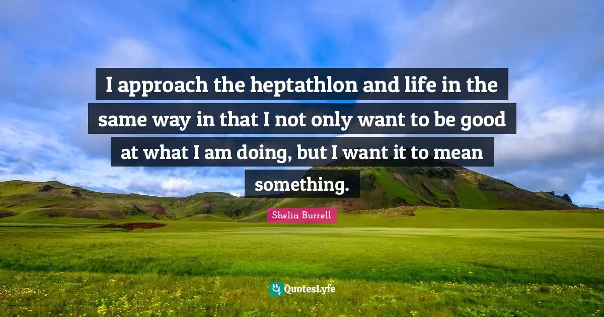 I approach the heptathlon and life in the same way in that I not only want to be good at what I am doing, but I want it to mean something.