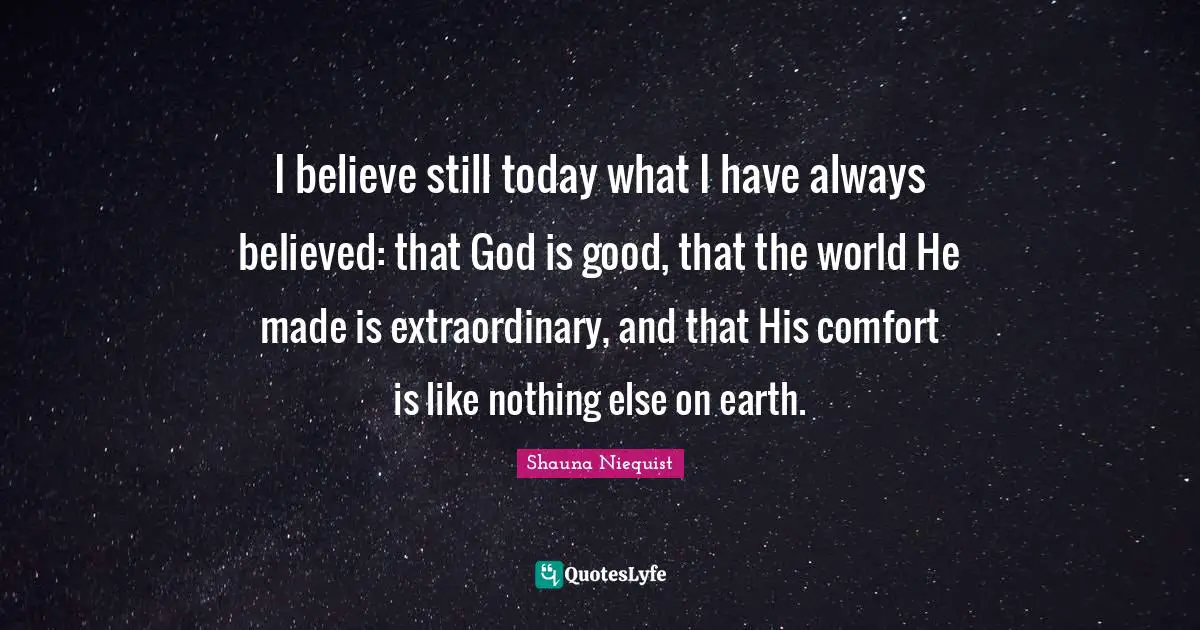 Shauna Niequist Quotes: "I believe still today what I have always believed: that God is good, that the world He made is extraordinary, and that His comfort is like nothing else on earth."