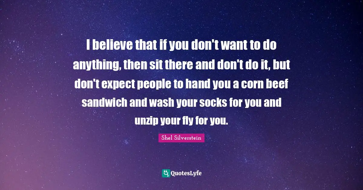 I believe that if you don't want to do anything, then sit there and don't do it, but don't expect people to hand you a corn beef sandwich and wash your socks for you and unzip your fly for you.