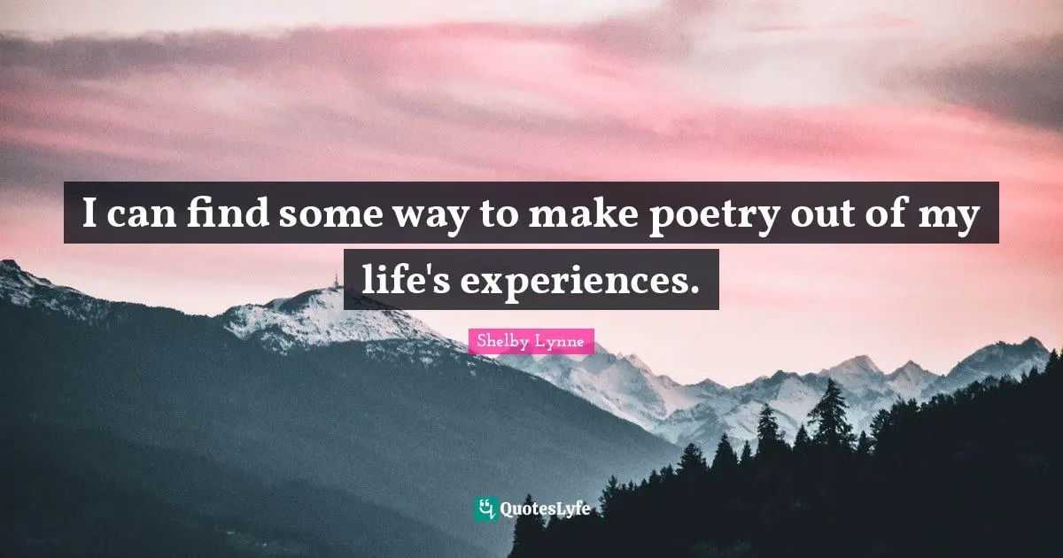 I can find some way to make poetry out of my life's experiences.