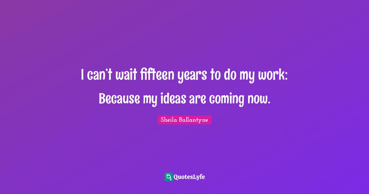 I can’t wait fifteen years to do my work: Because my ideas are coming now.