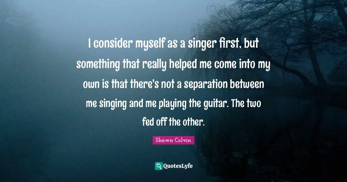I consider myself as a singer first, but something that really helped me come into my own is that there's not a separation between me singing and me playing the guitar. The two fed off the other.