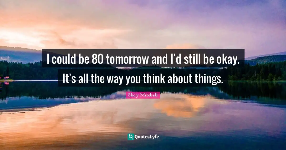 Shay Mitchell Quotes: "I could be 80 tomorrow and I'd still be okay. It's all the way you think about things."