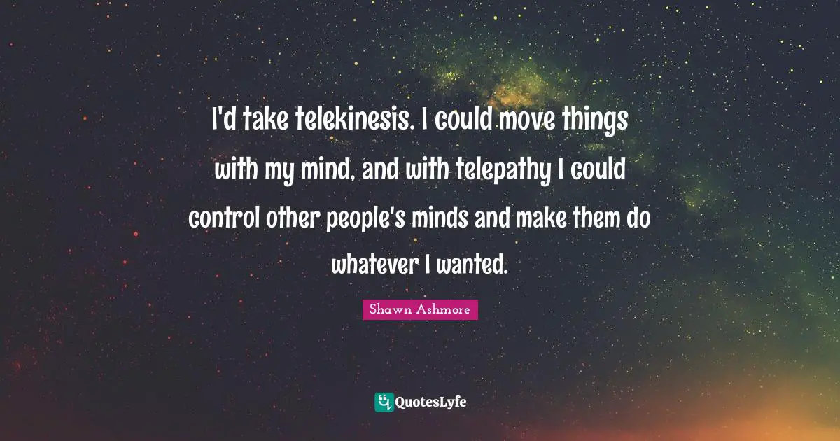 I'd take telekinesis. I could move things with my mind, and with telepathy I could control other people's minds and make them do whatever I wanted.