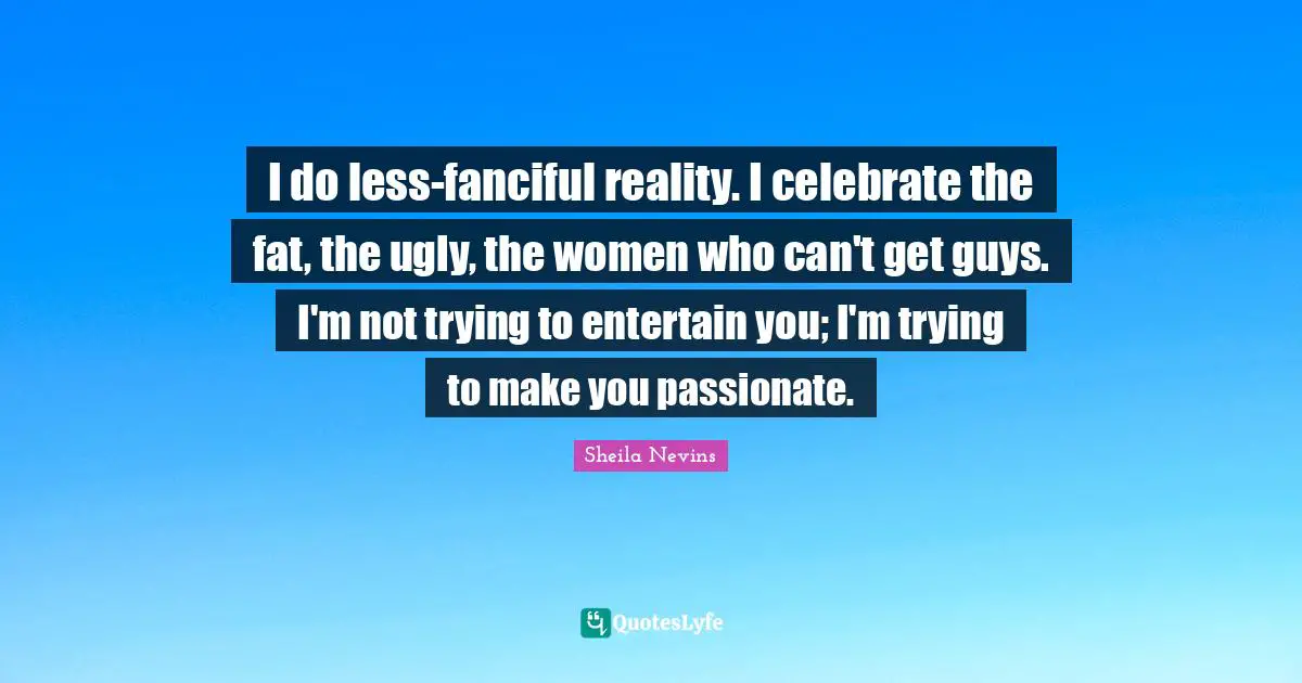 I do less-fanciful reality. I celebrate the fat, the ugly, the women who can't get guys. I'm not trying to entertain you; I'm trying to make you passionate.