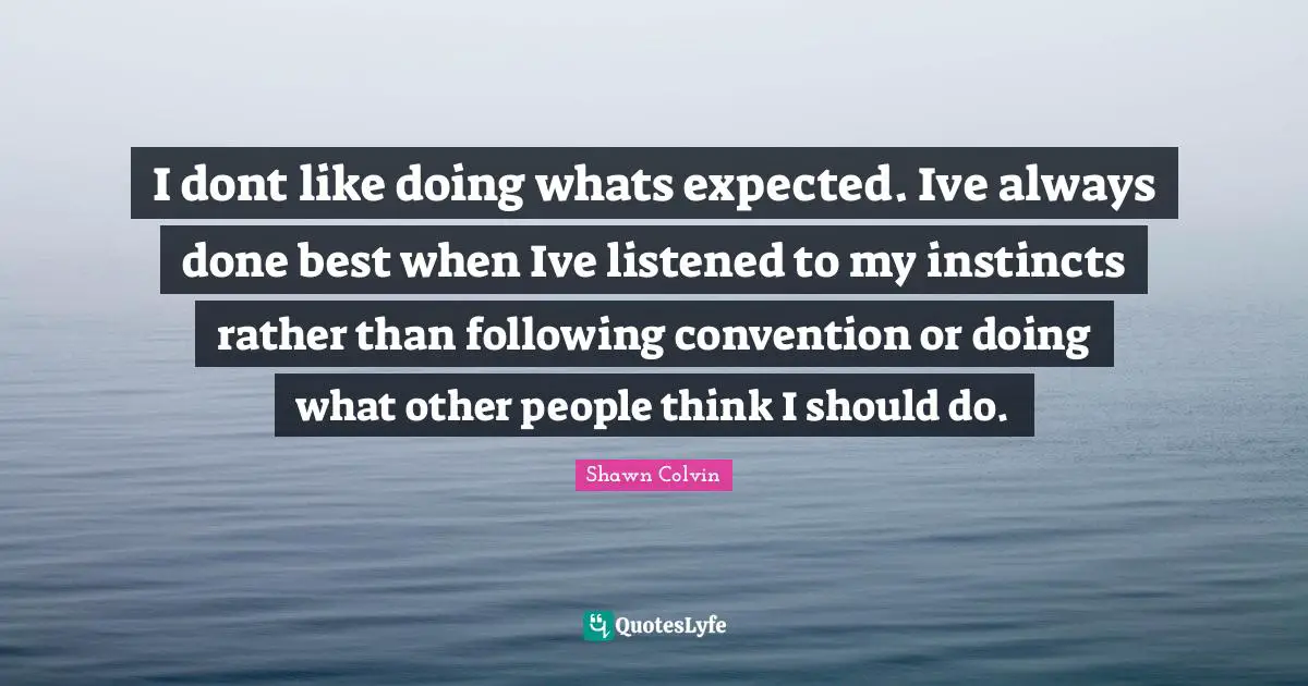 I dont like doing whats expected. Ive always done best when Ive listened to my instincts rather than following convention or doing what other people think I should do.