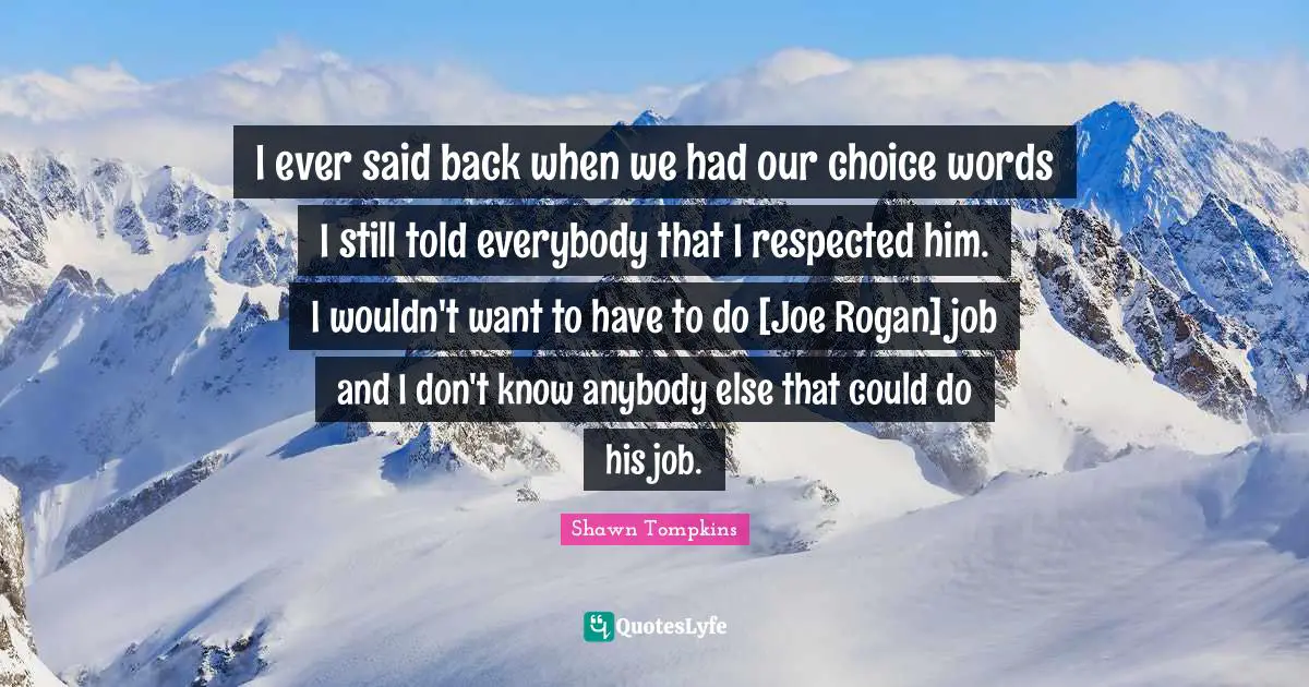 I ever said back when we had our choice words I still told everybody that I respected him. I wouldn't want to have to do [Joe Rogan] job and I don't know anybody else that could do his job.