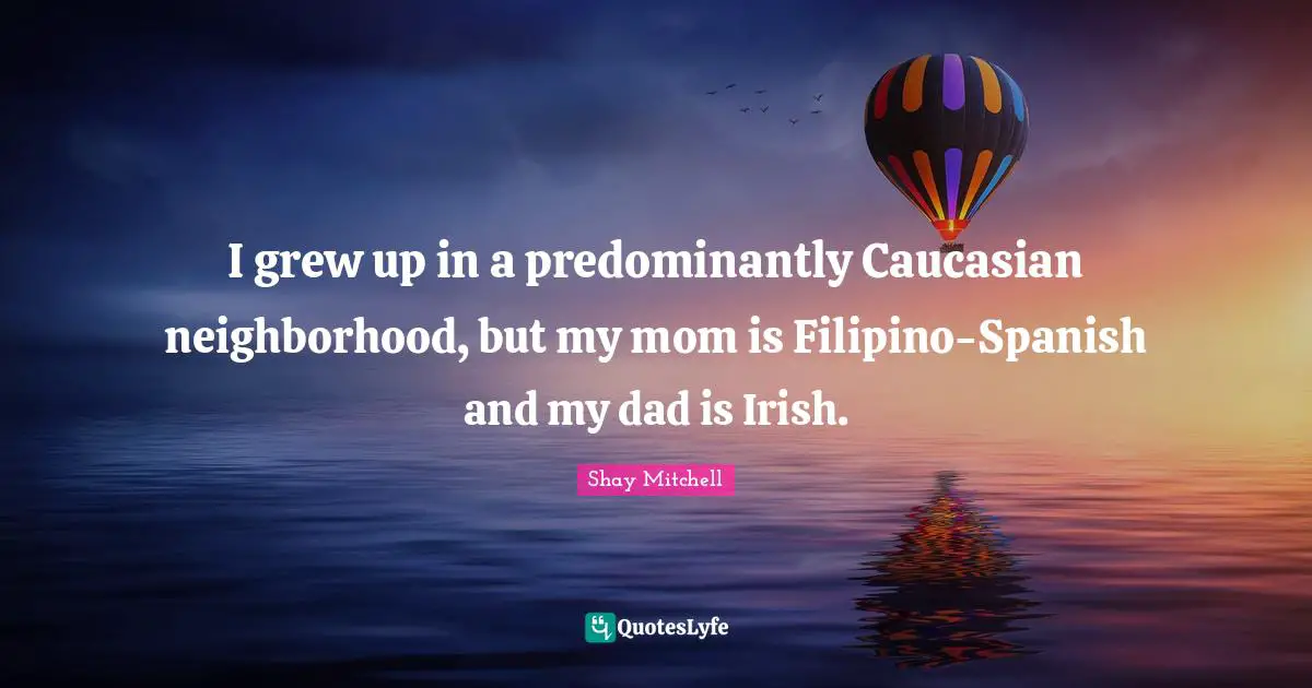 Shay Mitchell Quotes: "I grew up in a predominantly Caucasian neighborhood, but my mom is Filipino-Spanish and my dad is Irish."