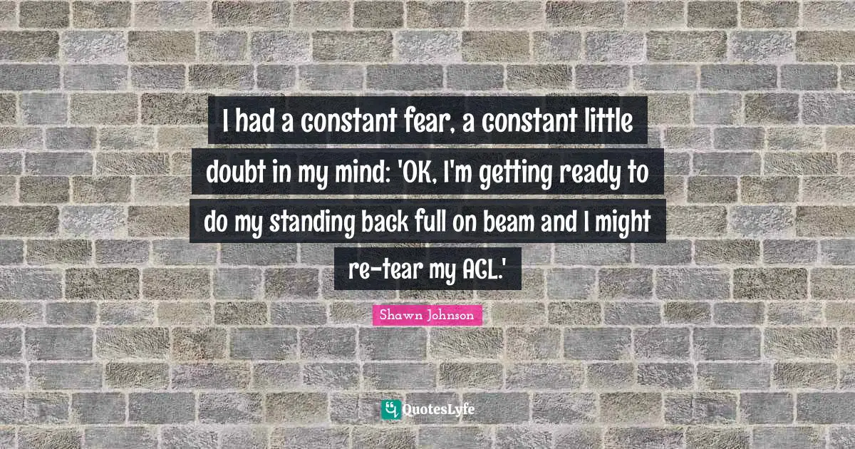 Shawn Johnson Quotes: "I had a constant fear, a constant little doubt in my mind: 'OK, I'm getting ready to do my standing back full on beam and I might re-tear my ACL.'"