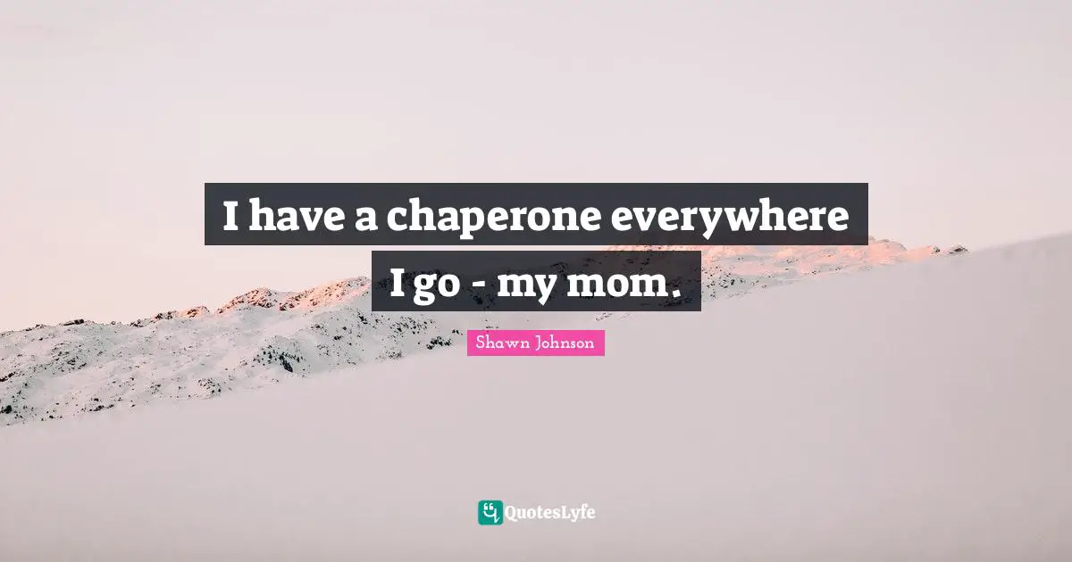 I have a chaperone everywhere I go - my mom.