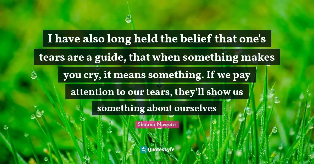 Shauna Niequist Quotes: "I have also long held the belief that one's tears are a guide, that when something makes you cry, it means something. If we pay attention to our tears, they'll show us something about ourselves"