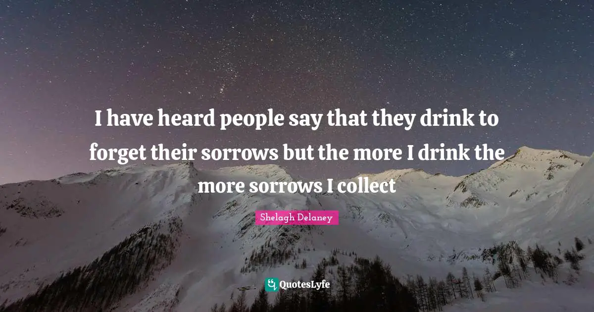 I have heard people say that they drink to forget their sorrows but the more I drink the more sorrows I collect